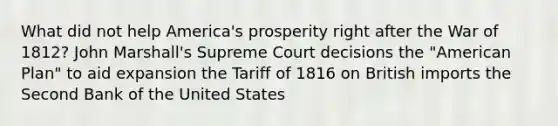 What did not help America's prosperity right after the War of 1812? John Marshall's Supreme Court decisions the "American Plan" to aid expansion the Tariff of 1816 on British imports the Second Bank of the United States