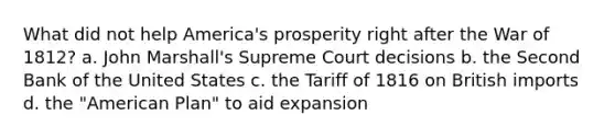 What did not help America's prosperity right after the War of 1812? a. John Marshall's Supreme Court decisions b. the Second Bank of the United States c. the Tariff of 1816 on British imports d. the "American Plan" to aid expansion