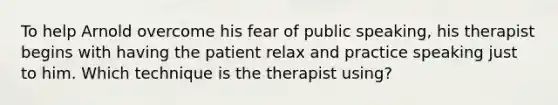 To help Arnold overcome his fear of public speaking, his therapist begins with having the patient relax and practice speaking just to him. Which technique is the therapist using?