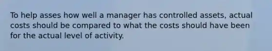 To help asses how well a manager has controlled assets, actual costs should be compared to what the costs should have been for the actual level of activity.