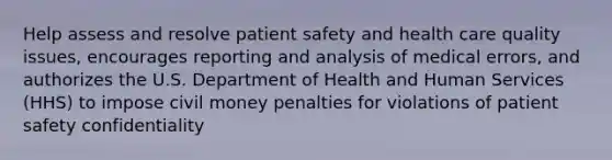 Help assess and resolve patient safety and health care quality issues, encourages reporting and analysis of medical errors, and authorizes the U.S. Department of Health and Human Services (HHS) to impose civil money penalties for violations of patient safety confidentiality