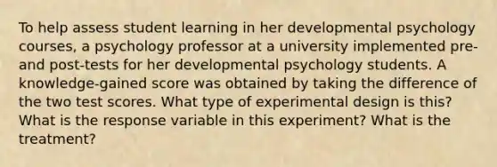 To help assess student learning in her developmental psychology courses, a psychology professor at a university implemented pre- and post-tests for her developmental psychology students. A knowledge-gained score was obtained by taking the difference of the two test scores. What type of experimental design is this? What is the response variable in this experiment? What is the treatment?