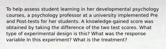 To help assess student learning in her developmental psychology courses, a psychology professor at a university implemented Pre and Post-tests for her students. A knowledge-gained score was obtained by taking the difference of the two test scores. What type of experimental design is this? What was the response variable In this experiment? What is the treatment?