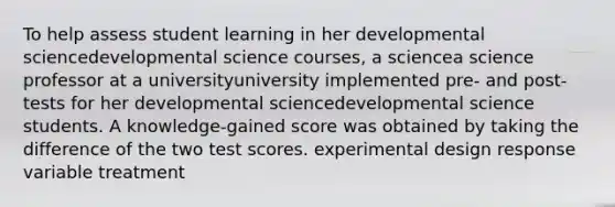 To help assess student learning in her developmental sciencedevelopmental science ​courses, a sciencea science professor at a universityuniversity implemented​ pre- and​ post-tests for her developmental sciencedevelopmental science students. A​ knowledge-gained score was obtained by taking the difference of the two test scores. experimental design response variable treatment