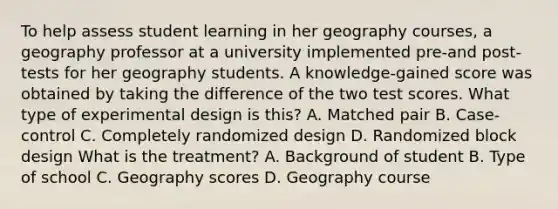 To help assess student learning in her geography courses, a geography professor at a university implemented pre-and post-tests for her geography students. A knowledge-gained score was obtained by taking the difference of the two test scores. What type of experimental design is this? A. Matched pair B. Case-control C. Completely randomized design D. Randomized block design What is the treatment? A. Background of student B. Type of school C. Geography scores D. Geography course