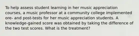 To help assess student learning in her music appreciation courses, a music professor at a community college implemented ore- and post-tests for her music appreciation students. A knowledge-gained score was obtained by taking the difference of the two test scores. What is the treatment?