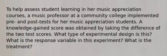 To help assess student learning in her music appreciation courses, a music professor at a community college implemented​ pre- and​ post-tests for her music appreciation students. A​ knowledge-gained score was obtained by taking the difference of the two test scores. What type of experimental design is this? What is the response variable in this experiment? What is the treatment?