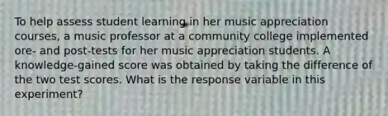 To help assess student learning in her music appreciation courses, a music professor at a community college implemented ore- and post-tests for her music appreciation students. A knowledge-gained score was obtained by taking the difference of the two test scores. What is the response variable in this experiment?