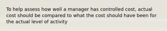 To help assess how well a manager has controlled cost, actual cost should be compared to what the cost should have been for the actual level of activity