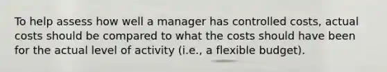 To help assess how well a manager has controlled costs, actual costs should be compared to what the costs should have been for the actual level of activity (i.e., a flexible budget).