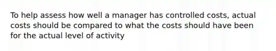 To help assess how well a manager has controlled costs, actual costs should be compared to what the costs should have been for the actual level of activity