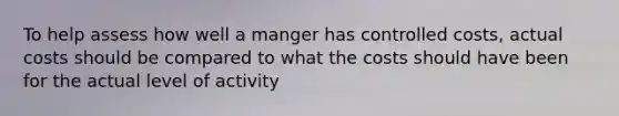 To help assess how well a manger has controlled costs, actual costs should be compared to what the costs should have been for the actual level of activity