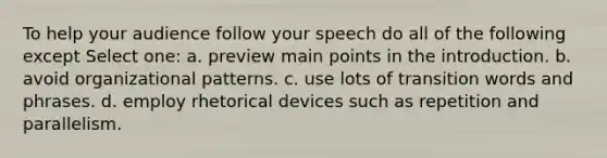 To help your audience follow your speech do all of the following except Select one: a. preview main points in the introduction. b. avoid organizational patterns. c. use lots of transition words and phrases. d. employ rhetorical devices such as repetition and parallelism.