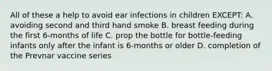 All of these a help to avoid ear infections in children EXCEPT: A. avoiding second and third hand smoke B. breast feeding during the first 6-months of life C. prop the bottle for bottle-feeding infants only after the infant is 6-months or older D. completion of the Prevnar vaccine series