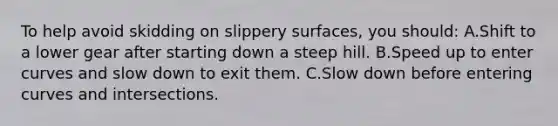 To help avoid skidding on slippery surfaces, you should: A.Shift to a lower gear after starting down a steep hill. B.Speed up to enter curves and slow down to exit them. C.Slow down before entering curves and intersections.