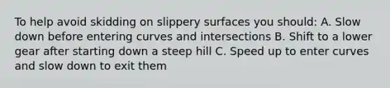 To help avoid skidding on slippery surfaces you should: A. Slow down before entering curves and intersections B. Shift to a lower gear after starting down a steep hill C. Speed up to enter curves and slow down to exit them