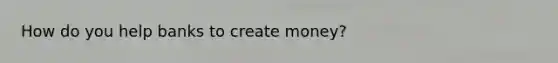 How do you help banks to create​ money?