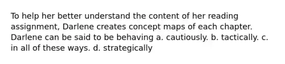 To help her better understand the content of her reading assignment, Darlene creates concept maps of each chapter. Darlene can be said to be behaving a. cautiously. b. tactically. c. in all of these ways. d. strategically