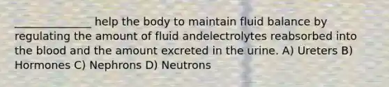 ______________ help the body to maintain fluid balance by regulating the amount of fluid andelectrolytes reabsorbed into the blood and the amount excreted in the urine. A) Ureters B) Hormones C) Nephrons D) Neutrons