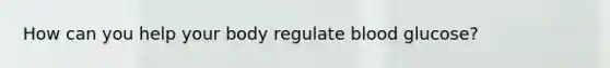 How can you help your body regulate blood glucose?