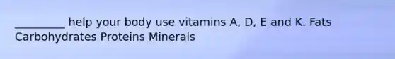 _________ help your body use vitamins A, D, E and K. Fats Carbohydrates Proteins Minerals