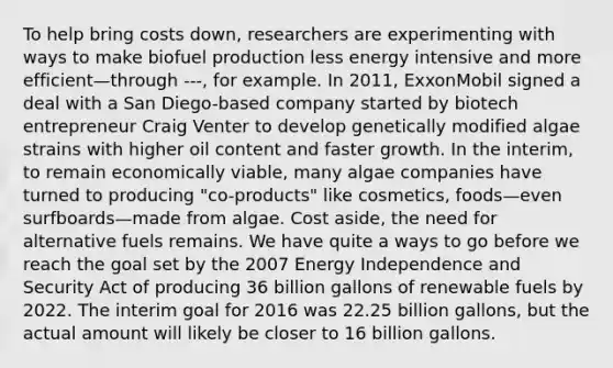 To help bring costs down, researchers are experimenting with ways to make biofuel production less energy intensive and more efficient—through ---, for example. In 2011, ExxonMobil signed a deal with a San Diego-based company started by biotech entrepreneur Craig Venter to develop genetically modified algae strains with higher oil content and faster growth. In the interim, to remain economically viable, many algae companies have turned to producing "co-products" like cosmetics, foods—even surfboards—made from algae. Cost aside, the need for alternative fuels remains. We have quite a ways to go before we reach the goal set by the 2007 Energy Independence and Security Act of producing 36 billion gallons of renewable fuels by 2022. The interim goal for 2016 was 22.25 billion gallons, but the actual amount will likely be closer to 16 billion gallons.