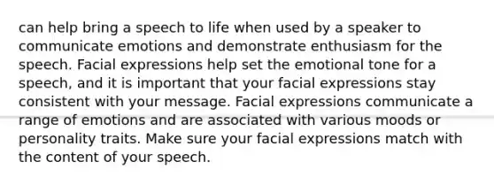 can help bring a speech to life when used by a speaker to communicate emotions and demonstrate enthusiasm for the speech. Facial expressions help set the emotional tone for a speech, and it is important that your facial expressions stay consistent with your message. Facial expressions communicate a range of emotions and are associated with various moods or personality traits. Make sure your facial expressions match with the content of your speech.