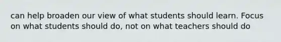 can help broaden our view of what students should learn. Focus on what students should do, not on what teachers should do