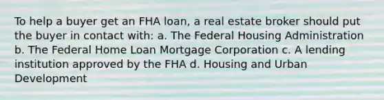 To help a buyer get an FHA loan, a real estate broker should put the buyer in contact with: a. The Federal Housing Administration b. The Federal Home Loan Mortgage Corporation c. A lending institution approved by the FHA d. Housing and Urban Development