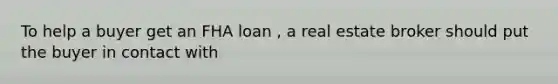 To help a buyer get an FHA loan , a real estate broker should put the buyer in contact with