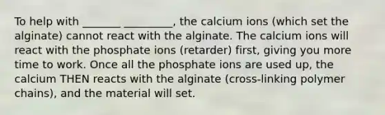 To help with _______ _________, the calcium ions (which set the alginate) cannot react with the alginate. The calcium ions will react with the phosphate ions (retarder) first, giving you more time to work. Once all the phosphate ions are used up, the calcium THEN reacts with the alginate (cross-linking polymer chains), and the material will set.