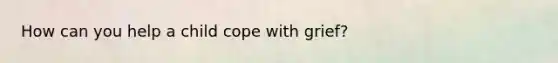 How can you help a child cope with grief?