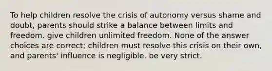 To help children resolve the crisis of autonomy versus shame and doubt, parents should strike a balance between limits and freedom. give children unlimited freedom. None of the answer choices are correct; children must resolve this crisis on their own, and parents' influence is negligible. be very strict.