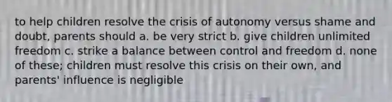 to help children resolve the crisis of autonomy versus shame and doubt, parents should a. be very strict b. give children unlimited freedom c. strike a balance between control and freedom d. none of these; children must resolve this crisis on their own, and parents' influence is negligible