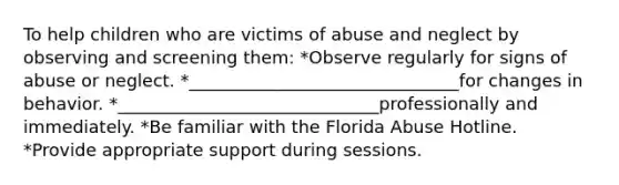 To help children who are victims of abuse and neglect by observing and screening them: *Observe regularly for signs of abuse or neglect. *_______________________________for changes in behavior. *______________________________professionally and immediately. *Be familiar with the Florida Abuse Hotline. *Provide appropriate support during sessions.