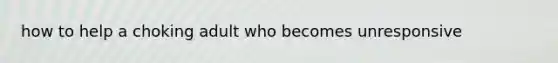 how to help a choking adult who becomes unresponsive
