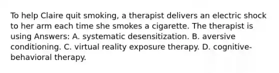 To help Claire quit smoking, a therapist delivers an electric shock to her arm each time she smokes a cigarette. The therapist is using Answers: A. systematic desensitization. B. aversive conditioning. C. virtual reality exposure therapy. D. cognitive-behavioral therapy.