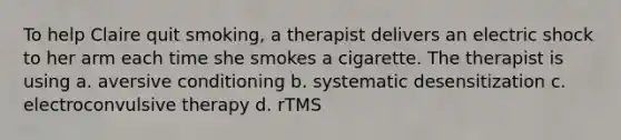 To help Claire quit smoking, a therapist delivers an electric shock to her arm each time she smokes a cigarette. The therapist is using a. aversive conditioning b. systematic desensitization c. electroconvulsive therapy d. rTMS