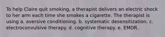 To help Claire quit smoking, a therapist delivers an electric shock to her arm each time she smokes a cigarette. The therapist is using a. aversive conditioning. b. systematic desensitization. c. electroconvulsive therapy. d. cognitive therapy. e. EMDR.