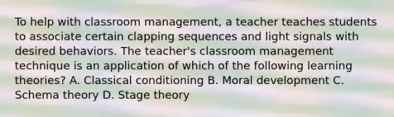 To help with classroom management, a teacher teaches students to associate certain clapping sequences and light signals with desired behaviors. The teacher's classroom management technique is an application of which of the following learning theories? A. Classical conditioning B. Moral development C. Schema theory D. Stage theory