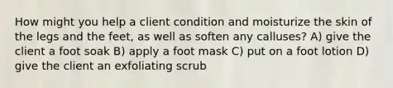 How might you help a client condition and moisturize the skin of the legs and the feet, as well as soften any calluses? A) give the client a foot soak B) apply a foot mask C) put on a foot lotion D) give the client an exfoliating scrub