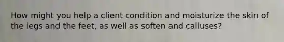 How might you help a client condition and moisturize the skin of the legs and the feet, as well as soften and calluses?