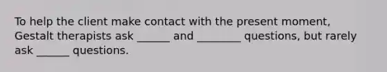 To help the client make contact with the present moment, Gestalt therapists ask ______ and ________ questions, but rarely ask ______ questions.