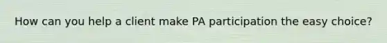 How can you help a client make PA participation the easy choice?