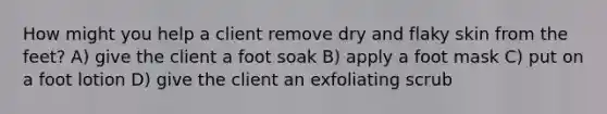 How might you help a client remove dry and flaky skin from the feet? A) give the client a foot soak B) apply a foot mask C) put on a foot lotion D) give the client an exfoliating scrub