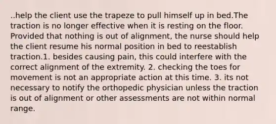 ..help the client use the trapeze to pull himself up in bed.The traction is no longer effective when it is resting on the floor. Provided that nothing is out of alignment, the nurse should help the client resume his normal position in bed to reestablish traction.1. besides causing pain, this could interfere with the correct alignment of the extremity. 2. checking the toes for movement is not an appropriate action at this time. 3. its not necessary to notify the orthopedic physician unless the traction is out of alignment or other assessments are not within normal range.