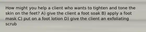 How might you help a client who wants to tighten and tone the skin on the feet? A) give the client a foot soak B) apply a foot mask C) put on a foot lotion D) give the client an exfoliating scrub