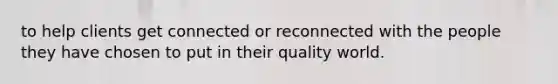 to help clients get connected or reconnected with the people they have chosen to put in their quality world.