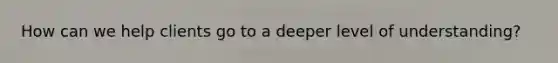 How can we help clients go to a deeper level of understanding?