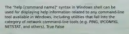 The "help [command name]" syntax in Windows shell can be used for displaying help information related to any command-line tool available in Windows, including utilities that fall into the category of network command-line tools (e.g. PING, IPCONFIG, NETSTAT, and others). True False